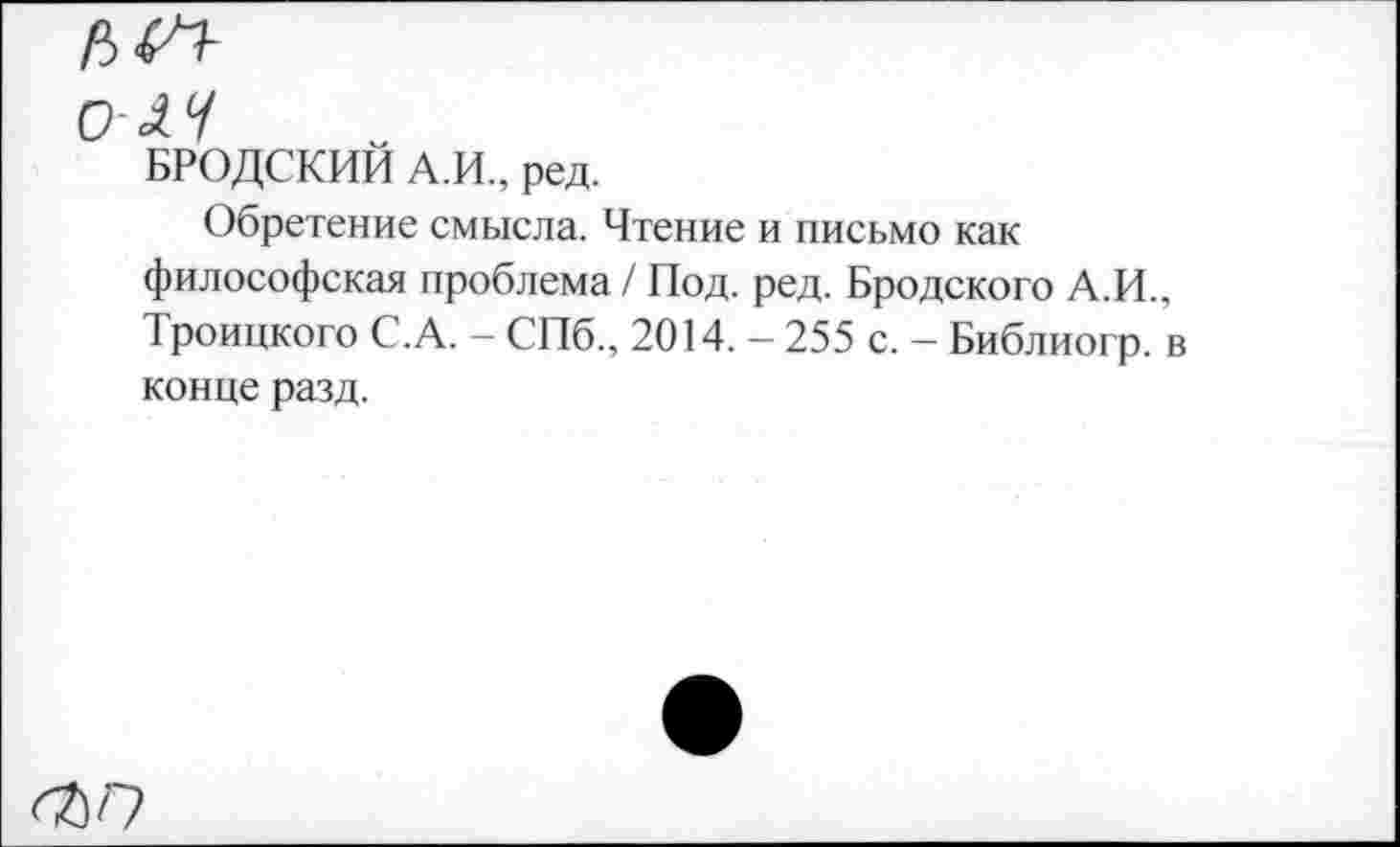 ﻿гл-
олч
БРОДСКИЙ А.И., ред.
Обретение смысла. Чтение и письмо как философская проблема / Под. ред. Бродского А.И., Троицкого С.А. - СПб., 2014. - 255 с. - Библиогр. в конце разд.
